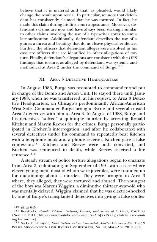 believe that it is material and that, as pleaded, would likely change the result upon retrial. In particular, we note that defen- dant has consistently claimed that he was tortured. In fact, he made this claim during his first court appearance. Moreover, de- fendant’s claims are now and have always been strikingly similar t0 other claims involving the use of a typewriter cover to simu- late suffocation. Additionally, defendant describes the use of a ggun as a threat and beatings that do not leave physical evidence. Further, the officers that defendant alleges were involved in his case are officers that are identified in other allegations of tor- ture. Finally, defendant’s allegations are consistent with the OPS. findings that torture, as alleged by defendant, was systemic and methodical at Area 2 under the command of Burge.""® XI. Area 3 DETEGTIVE HEADQUARTERS In August 1986, Burge was promoted to commander and put in charge of the Bomb and Arson Unit. He stayed there until Janu- ary 1988, when he was transferred, at his request, to Area 3 Detec- tive Headquarters, on Chicago’s predominantly African-American West Side. Commander Burge brought Byrne and several trusted Area 2 detectives with him to Area 3. Tn August of 1988, Burge and his detectives “solved” a quintuple murder by arresting Ronald Kitchen and Marvin Reeves for the crimes. Burge personally partic- ipated in Kitchen’s interrogation, and after he collaborated with several detectives under his command to repeatedly beat Kitchen with a telephone book and a phone receiver, Kitchen gave a false confession."! Kitchen and Reeves were both convicted, and Kitchen was sentenced to death, while Reeves received a life sentence.!™* Asteady stream of police torture allegations began to emanate from Area 3, culminating in September of 1991 with a case where eleven young men, most of whom were juveniles, were rounded up for questioning about a murder. They were brought to Area 3 where, they alleged, they were tortured and abused. The youngest of the boys was Marcus Wiggins, a diminutive thirteen-year-old who was mentally delayed. Wiggins claimed that he was electricshocked by one of Burge’s transplanted detectives into giving a false confes- 110 14, at 515, 111 KosWorks, Ronald Kitchen: Tortured, Franed, and Sentenced 1o Deat, YouTuu (Nov. 19, 2011, hutp:/ /wewyoutube.com watch?v-AD§XxPKZLg (Kitchen recount- ing his torture). 112 "Sor G. Flint Taylor, Thaee Tonture Vitims Exonerated, Another Granted New Trial, 9 Povice. Miscoxbuet & Cvit Ricirrs Law REroRTex, No. 14, Mar-Apr. 2010, at 4